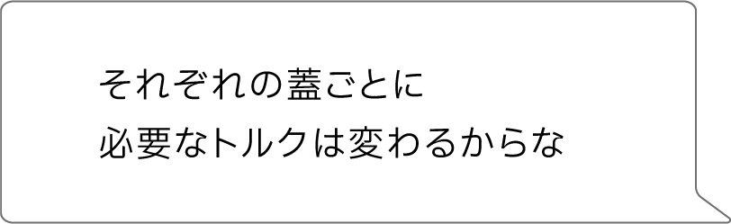 それぞれの蓋ごとに必要なトルクは変わるからな