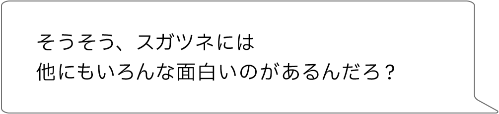 そうそう、スガツネには他にもいろんな面白いのがあるんだろ?