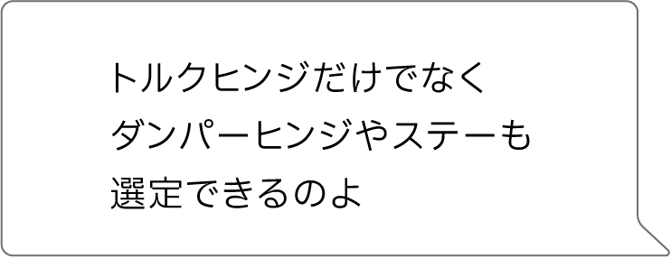 トルクヒンジだけでなくダンパーヒンジやステーも選定できるのよ
